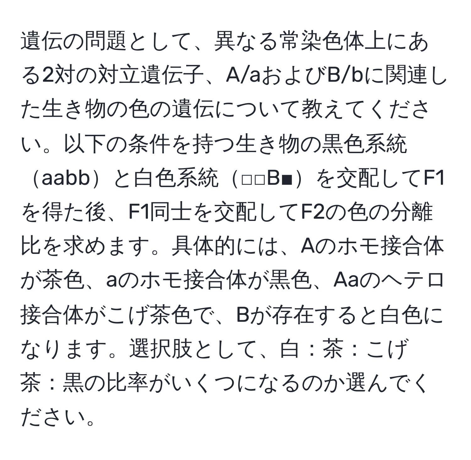 遺伝の問題として、異なる常染色体上にある2対の対立遺伝子、A/aおよびB/bに関連した生き物の色の遺伝について教えてください。以下の条件を持つ生き物の黒色系統aabbと白色系統□□B■を交配してF1を得た後、F1同士を交配してF2の色の分離比を求めます。具体的には、Aのホモ接合体が茶色、aのホモ接合体が黒色、Aaのヘテロ接合体がこげ茶色で、Bが存在すると白色になります。選択肢として、白：茶：こげ茶：黒の比率がいくつになるのか選んでください。