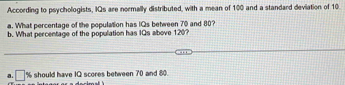 According to psychologists, IQs are normally distributed, with a mean of 100 and a standard deviation of 10. 
a. What percentage of the population has IQs between 70 and 80? 
b. What percentage of the population has IQs above 120? 
a. □ % should have IQ scores between 70 and 80.