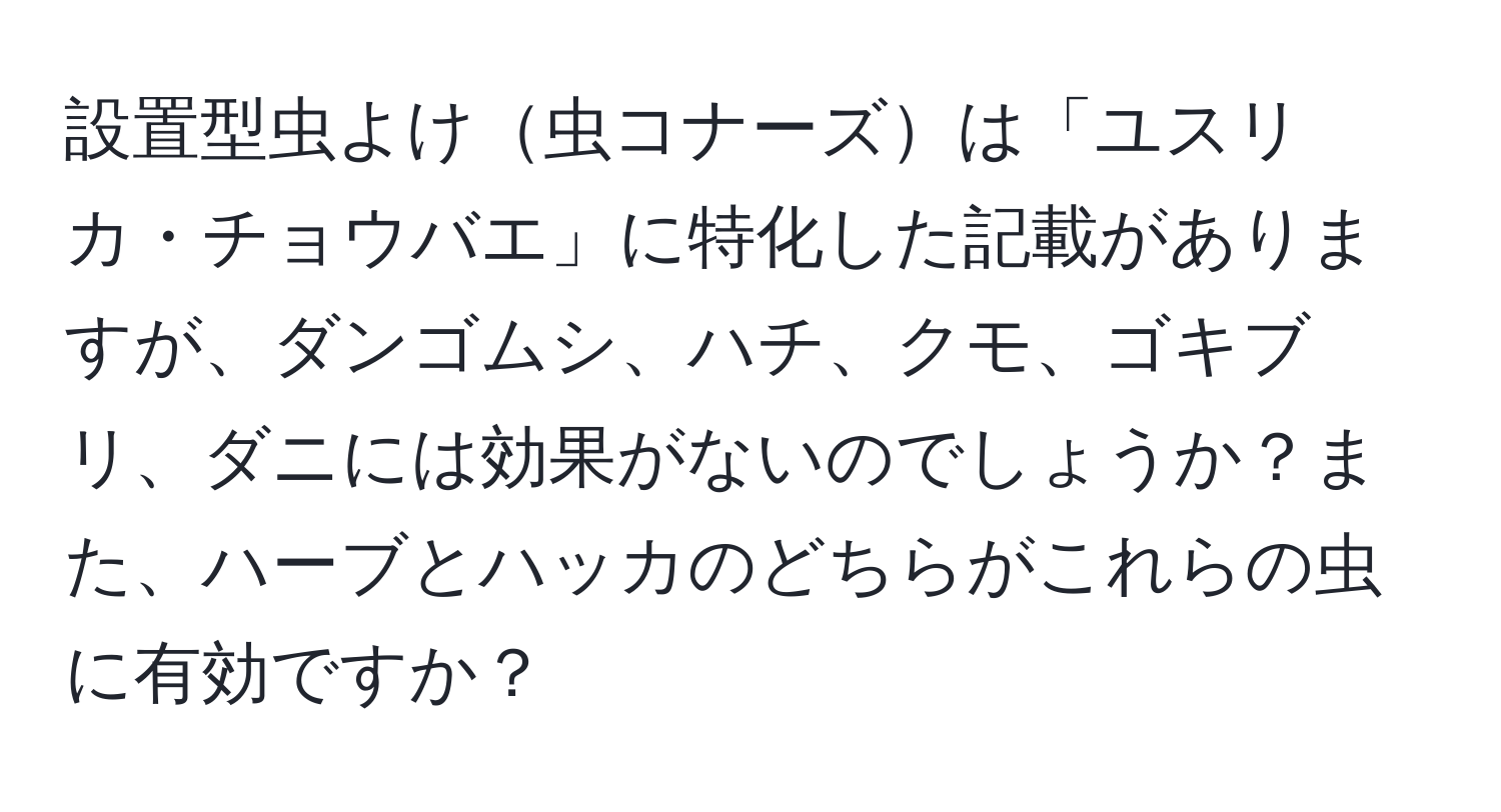 設置型虫よけ虫コナーズは「ユスリカ・チョウバエ」に特化した記載がありますが、ダンゴムシ、ハチ、クモ、ゴキブリ、ダニには効果がないのでしょうか？また、ハーブとハッカのどちらがこれらの虫に有効ですか？