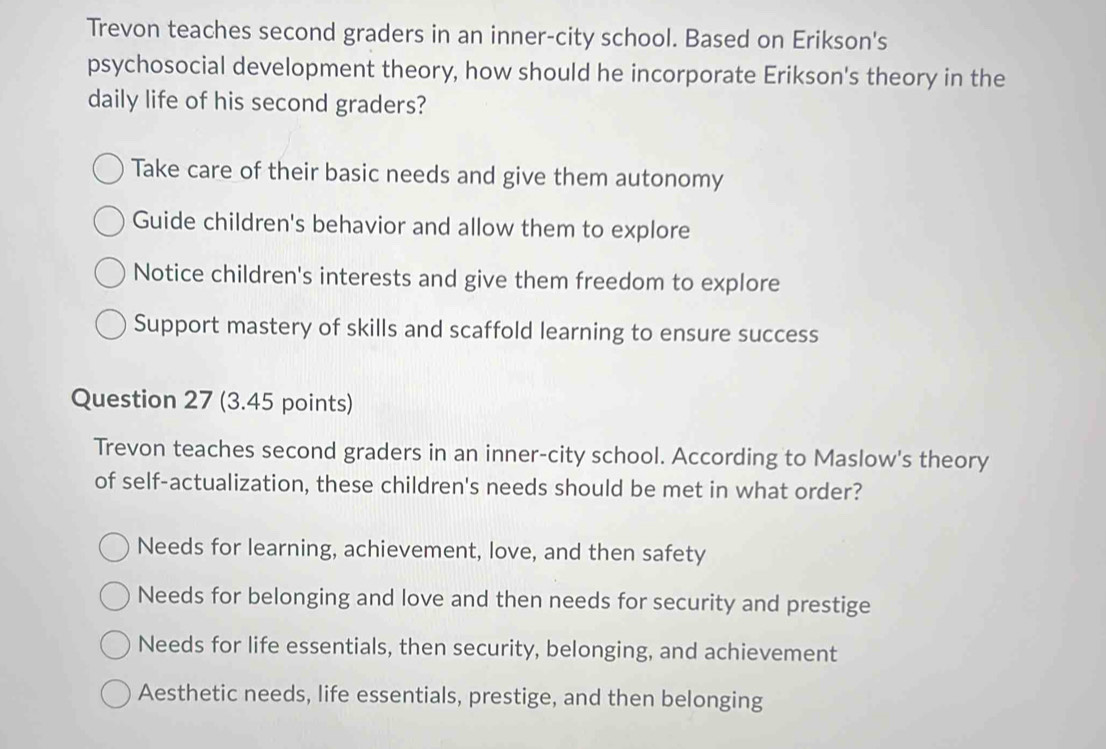 Trevon teaches second graders in an inner-city school. Based on Erikson's
psychosocial development theory, how should he incorporate Erikson's theory in the
daily life of his second graders?
Take care of their basic needs and give them autonomy
Guide children's behavior and allow them to explore
Notice children's interests and give them freedom to explore
Support mastery of skills and scaffold learning to ensure success
Question 27 (3.45 points)
Trevon teaches second graders in an inner-city school. According to Maslow's theory
of self-actualization, these children's needs should be met in what order?
Needs for learning, achievement, love, and then safety
Needs for belonging and love and then needs for security and prestige
Needs for life essentials, then security, belonging, and achievement
Aesthetic needs, life essentials, prestige, and then belonging