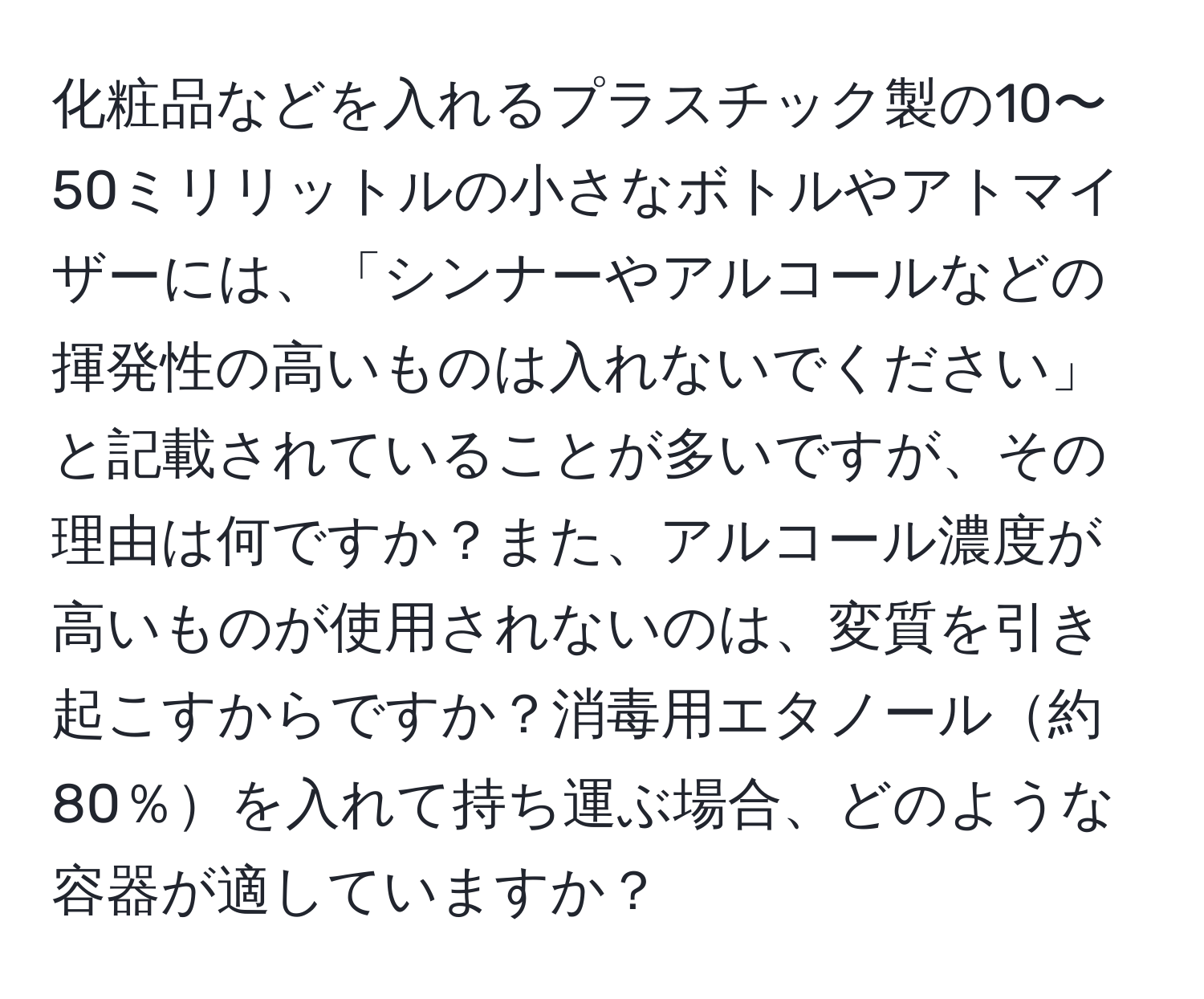 化粧品などを入れるプラスチック製の10〜50ミリリットルの小さなボトルやアトマイザーには、「シンナーやアルコールなどの揮発性の高いものは入れないでください」と記載されていることが多いですが、その理由は何ですか？また、アルコール濃度が高いものが使用されないのは、変質を引き起こすからですか？消毒用エタノール約80％を入れて持ち運ぶ場合、どのような容器が適していますか？