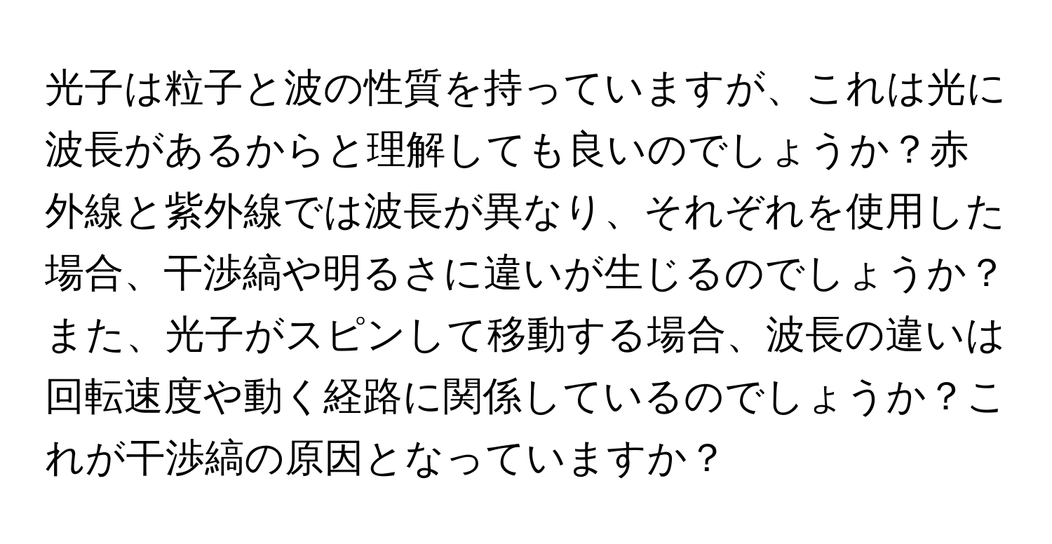 光子は粒子と波の性質を持っていますが、これは光に波長があるからと理解しても良いのでしょうか？赤外線と紫外線では波長が異なり、それぞれを使用した場合、干渉縞や明るさに違いが生じるのでしょうか？また、光子がスピンして移動する場合、波長の違いは回転速度や動く経路に関係しているのでしょうか？これが干渉縞の原因となっていますか？