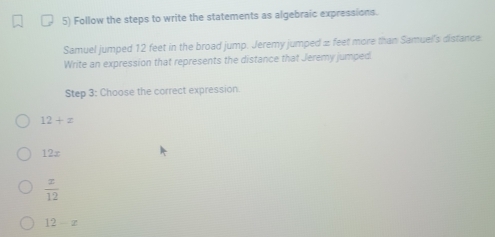 Follow the steps to write the statements as algebraic expressions.
Samuel jumped 12 feet in the broad jump. Jeremy jumped ± feet more than Samuel's distance.
Write an expression that represents the distance that Jeremy jumped
Step 3 : Choose the correct expression.
12+z
2=
 x/12 
12-x