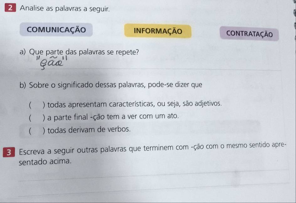 Analise as palavras a seguir. 
COMUNICAÇÃO INFORMAÇÃO CONTRATAÇÃO 
a) Que parte das palavras se repete? 
_ 
_ 
b) Sobre o significado dessas palavras, pode-se dizer que 
( ) todas apresentam características, ou seja, são adjetivos. 
 ) a parte final -ção tem a ver com um ato. 
( ) todas derivam de verbos. 
B ª Escreva a seguir outras palavras que terminem com -ção com o mesmo sentido apre- 
sentado acima. 
_ 
_