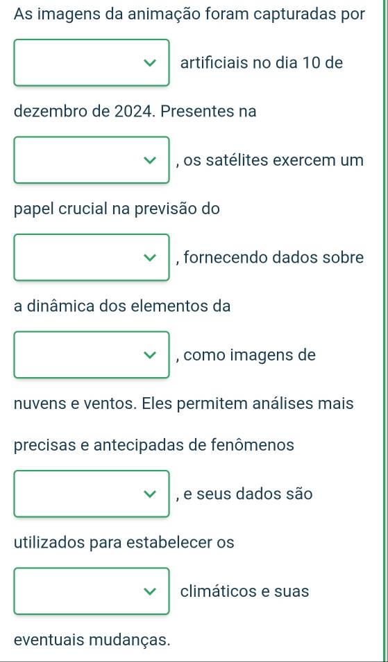 As imagens da animação foram capturadas por
□ vee  artificiais no dia 10 de 
dezembro de 2024. Presentes na
□ vee  , os satélites exercem um 
papel crucial na previsão do
, fornecendo dados sobre 
a dinâmica dos elementos da
□ vee  , como imagens de 
nuvens e ventos. Eles permitem análises mais 
precisas e antecipadas de fenômenos
□ vee  , e seus dados são 
utilizados para estabelecer os
□ vee climáticos e suas 
eventuais mudanças.