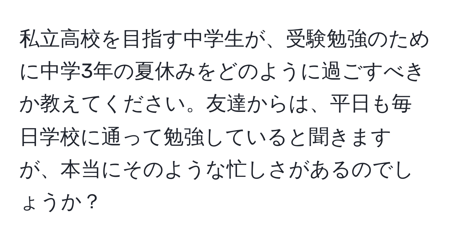 私立高校を目指す中学生が、受験勉強のために中学3年の夏休みをどのように過ごすべきか教えてください。友達からは、平日も毎日学校に通って勉強していると聞きますが、本当にそのような忙しさがあるのでしょうか？