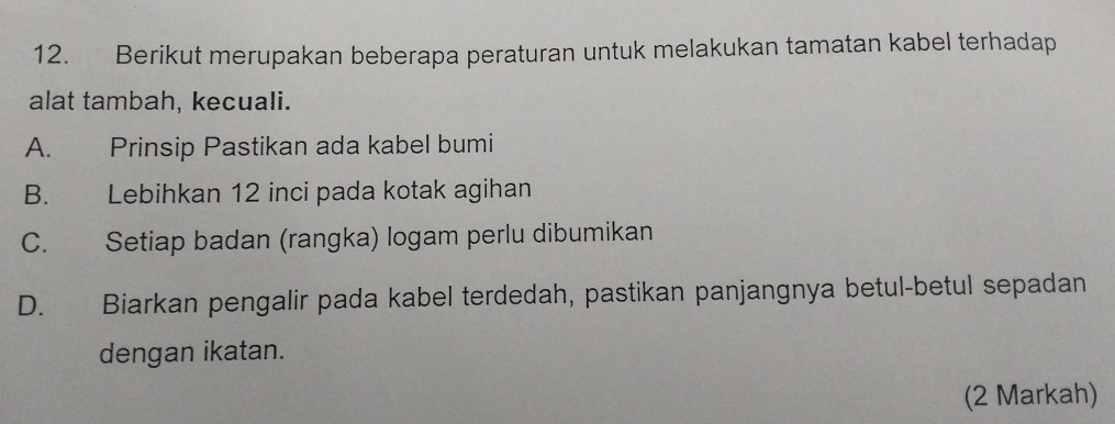 Berikut merupakan beberapa peraturan untuk melakukan tamatan kabel terhadap
alat tambah, kecuali.
A. Prinsip Pastikan ada kabel bumi
B. Lebihkan 12 inci pada kotak agihan
C. Setiap badan (rangka) logam perlu dibumikan
D. Biarkan pengalir pada kabel terdedah, pastikan panjangnya betul-betul sepadan
dengan ikatan.
(2 Markah)