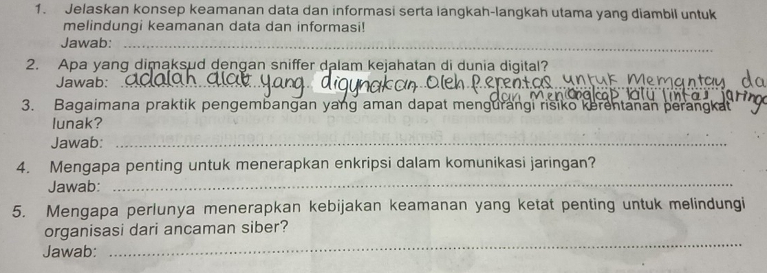 Jelaskan konsep keamanan data dan informasi serta langkah-langkah utama yang diambil untuk 
melindungi keamanan data dan informasi! 
Jawab:_ 
2. Apa yang dimaksud dengan sniffer dalam kejahatan di dunia digital? 
Jawab:_ 
_ 
_ 
_ 
3. Bagaimana praktik pengembangan yang aman dapat mengurangi risiko kerentanan perang 
lunak? 
Jawab:_ 
4. Mengapa penting untuk menerapkan enkripsi dalam komunikasi jaringan? 
Jawab: 
_ 
5. Mengapa perlunya menerapkan kebijakan keamanan yang ketat penting untuk melindungi 
organisasi dari ancaman siber? 
Jawab: 
_