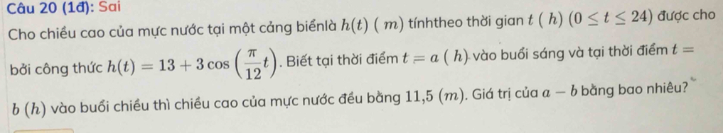 (1đ): Sai 
Cho chiều cao của mực nước tại một cảng biểnlà h(t) ( n ) tínhtheo thời gian t(h)(0≤ t≤ 24) được cho 
bởi công thức h(t)=13+3cos ( π /12 t). Biết tại thời điểm t=a(h) ) vào buổi sáng và tại thời điểm t=
b(h) * vào buổi chiều thì chiều cao của mực nước đều bằng 11,5 (m). Giá trị của a-b bằng bao nhiêu?