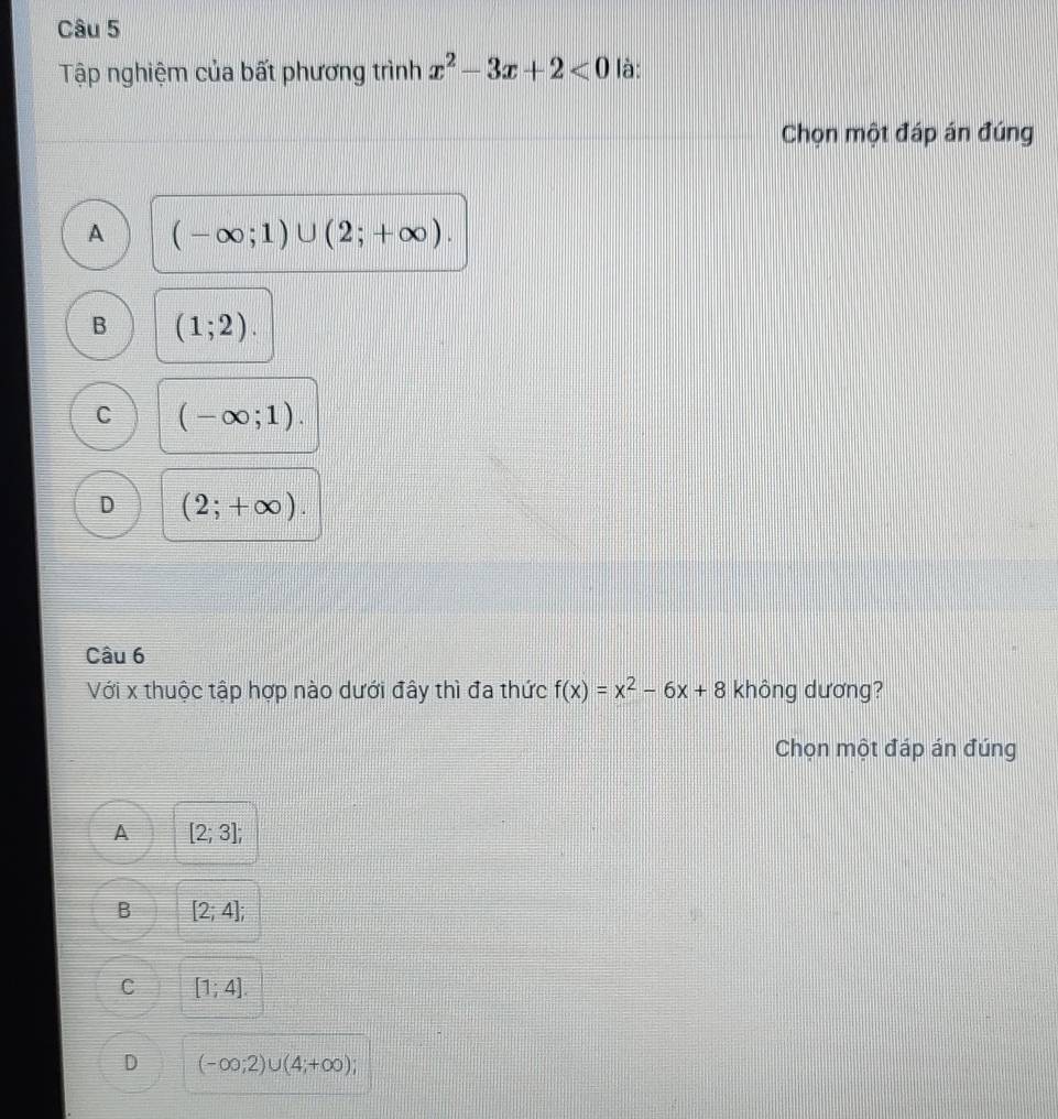 Tập nghiệm của bất phương trình x^2-3x+2<0</tex> là:
Chọn một đáp án đúng
A (-∈fty ;1)∪ (2;+∈fty ).
B (1;2).
C (-∈fty ;1).
D (2;+∈fty ). 
Câu 6
Với x thuộc tập hợp nào dưới đây thì đa thức f(x)=x^2-6x+8 không dương?
Chọn một đáp án đúng
A [2;3];
B [2;4];
C [1;4].
D (-∈fty ;2)∪ (4;+∈fty );