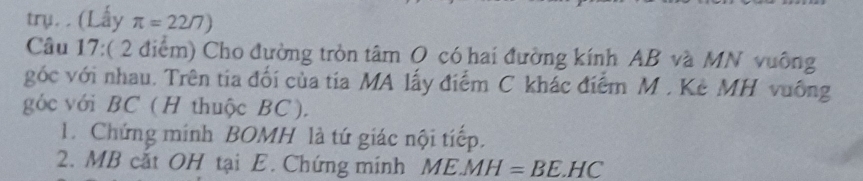 trụ.. (Lấy π =22/7)
Câu 17:( 2 điểm) Cho đường tròn tâm O có hai đường kính AB và MN vuông 
góc với nhau. Trên tia đối của tia MA lấy điểm C khác điểm M. Kẻ MH vuống 
góc với BC (H thuộc BC). 
1. Chứng minh BOMH là tứ giác nội tiếp. 
2. MB cắt OH tại E. Chứng mính ME. MH=BE.HC