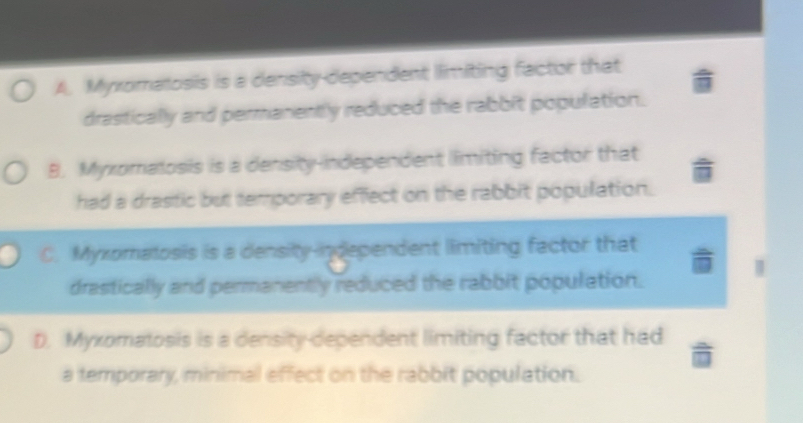 A. Myxomatosis is a density dependent limiting factor that
drastically and permanently reduced the rabbit population.
B. Myxomalosis is a density-independent limiting factor that
had a drastic but temporary effect on the rabbit population.
C. Myxomatosis is a density-independent limiting factor that
drastically and permanently reduced the rabbit population.
D. Myxomatosis is a density dependent limiting factor that had
a temporary, minimal effect on the rabbit population.