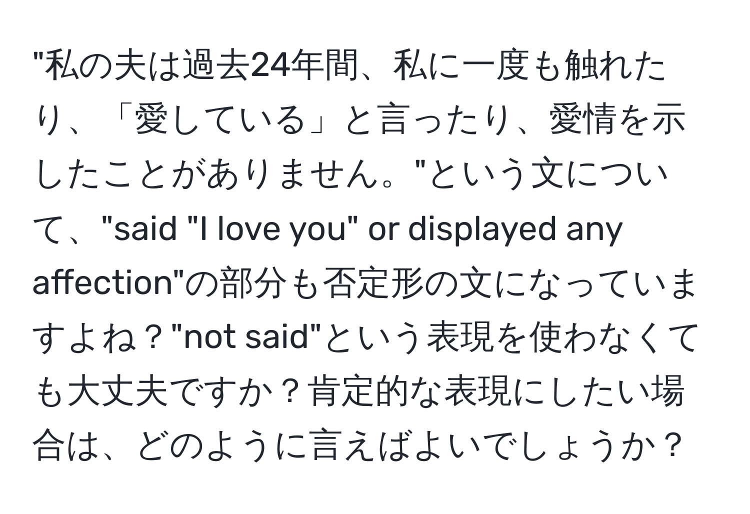 "私の夫は過去24年間、私に一度も触れたり、「愛している」と言ったり、愛情を示したことがありません。"という文について、"said "I love you" or displayed any affection"の部分も否定形の文になっていますよね？"not said"という表現を使わなくても大丈夫ですか？肯定的な表現にしたい場合は、どのように言えばよいでしょうか？