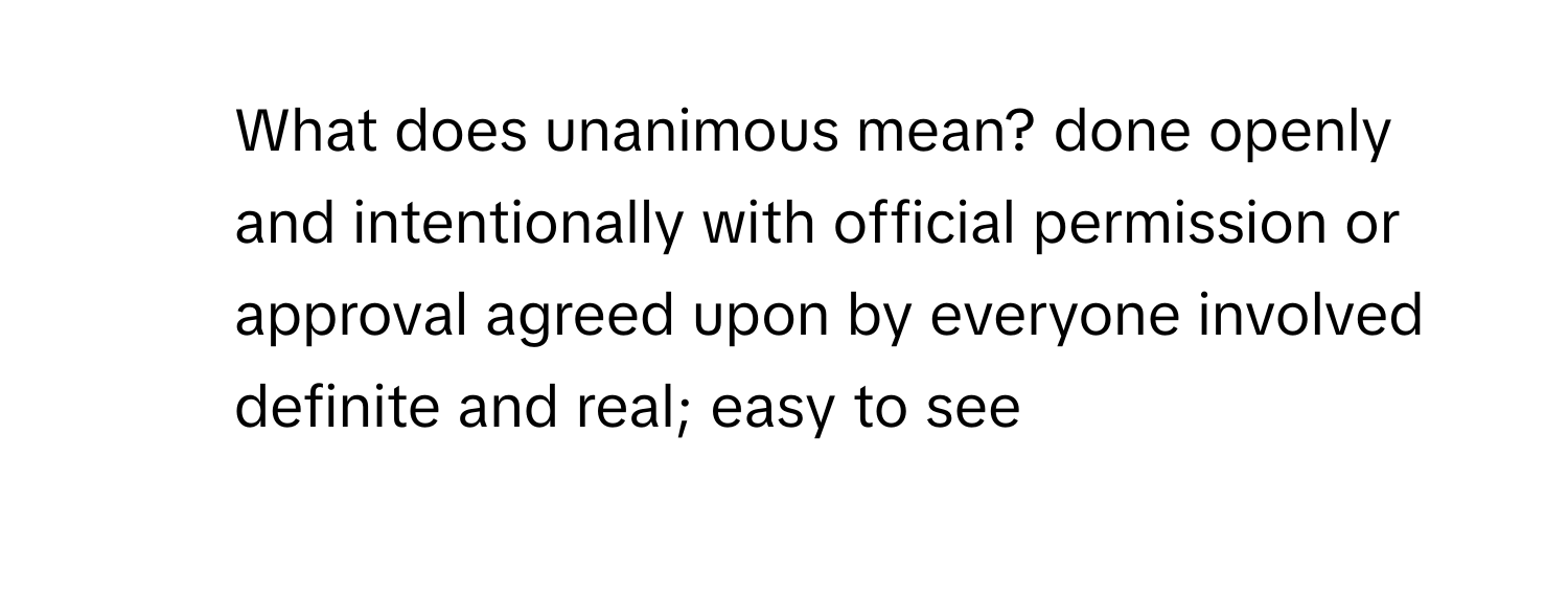 What does unanimous mean? done openly and intentionally with official permission or approval agreed upon by everyone involved definite and real; easy to see