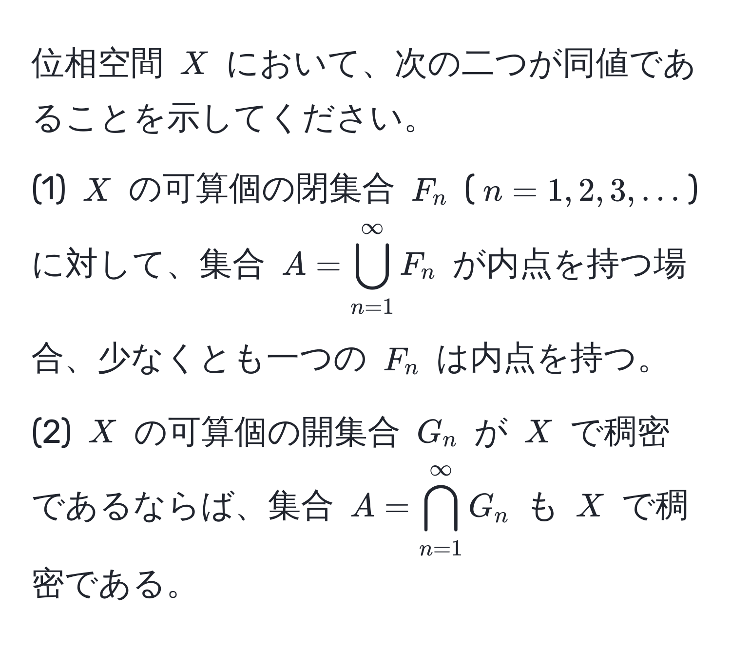 位相空間 $X$ において、次の二つが同値であることを示してください。  
(1) $X$ の可算個の閉集合 $F_n$ ($n=1,2,3,...$) に対して、集合 $A=bigcup_(n=1)^(∈fty) F_n$ が内点を持つ場合、少なくとも一つの $F_n$ は内点を持つ。  
(2) $X$ の可算個の開集合 $G_n$ が $X$ で稠密であるならば、集合 $A=bigcap_(n=1)^(∈fty) G_n$ も $X$ で稠密である。