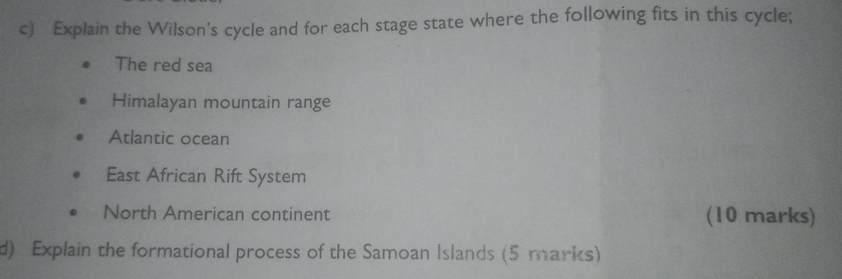 Explain the Wilson's cycle and for each stage state where the following fits in this cycle; 
The red sea 
Himalayan mountain range 
Atlantic ocean 
East African Rift System 
North American continent (10 marks) 
d) Explain the formational process of the Samoan Islands (5 marks)