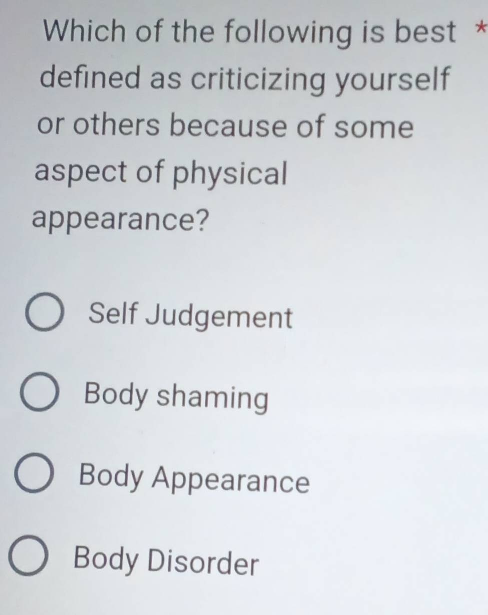 Which of the following is best *
defined as criticizing yourself
or others because of some
aspect of physical
appearance?
Self Judgement
Body shaming
Body Appearance
Body Disorder