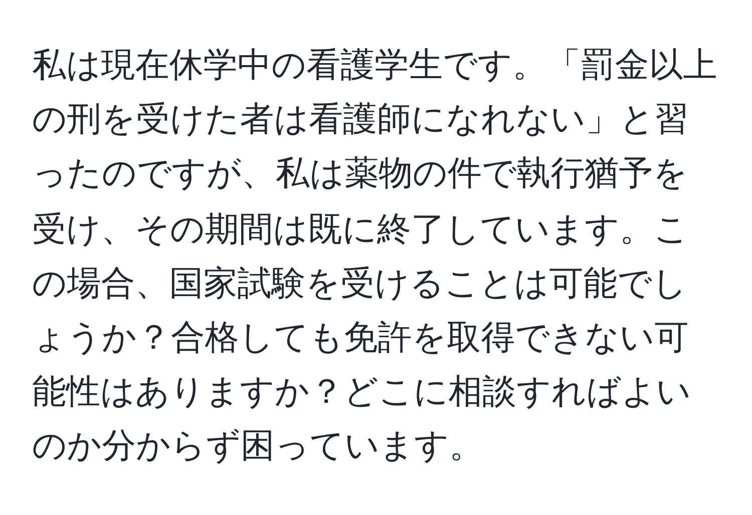 私は現在休学中の看護学生です。「罰金以上の刑を受けた者は看護師になれない」と習ったのですが、私は薬物の件で執行猶予を受け、その期間は既に終了しています。この場合、国家試験を受けることは可能でしょうか？合格しても免許を取得できない可能性はありますか？どこに相談すればよいのか分からず困っています。