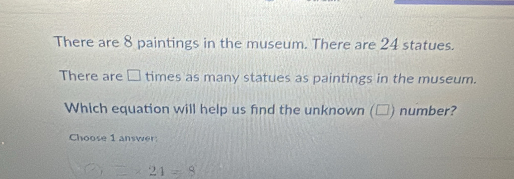 There are 8 paintings in the museum. There are 24 statues.
There are □ times as many statues as paintings in the museum.
Which equation will help us find the unknown (□) number?
Choose 1 answer:
2* 24=8