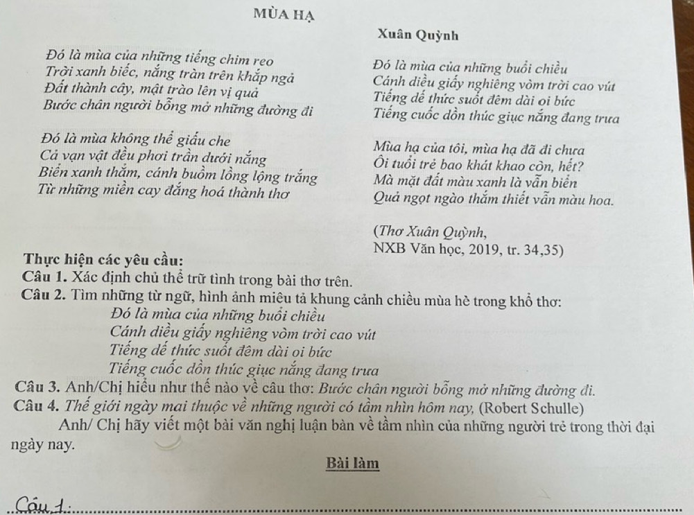 mùa hạ
Xuân Quỳnh
Đó là mùa của những tiếng chim reo Đó là mùa của những buổi chiều
Trời xanh biếc, nắng tràn trên khắp ngả Cánh diều giấy nghiêng vòm trời cao vút
Đất thành cây, mật trào lên vị quả Tiếng dế thức suốt đêm dài oi bức
Bước chân người bổng mở những đường đi Tiếng cuốc dồn thúc giục nắng đang trưa
Đó là mùa không thể giấu che Mùa hạ của tôi, mùa hạ đã đi chưa
Cả vạn vật đều phơi trần dưới nắng Ôi tuổi trẻ bao khát khao còn, hết?
Biển xanh thắm, cánh buồm lồng lộng trắng Mà mặt đất màu xanh là vẫn biển
Từ những miền cay đắng hoá thành thơ Quả ngọt ngào thắm thiết vẫn màu hoa.
(Thơ Xuân Quỳnh,
NXB Văn học, 2019, tr. 34,35)
Thực hiện các yêu cầu:
Câu 1. Xác định chủ thể trữ tình trong bài thơ trên.
Câu 2. Tìm những từ ngữ, hình ảnh miêu tả khung cảnh chiều mùa hè trong khổ thơ:
Đó là mùa của những buổi chiều
Cánh diều giấy nghiêng vòm trời cao vút
Tiếng dế thức suốt đêm dài oi bức
Tiếng cuốc dồn thúc giục nắng đang trưa
Câu 3. Anh/Chị hiểu như thế nào về câu thơ: Bước chân người bỗng mở những đường đi.
Câu 4. Thể giới ngày mai thuộc về những người có tầm nhìn hôm nay, (Robert Schulle)
Anh/ Chị hãy viết một bài văn nghị luận bàn về tầm nhìn của những người trẻ trong thời đại
ngày nay.
Bài làm
Cóud.: