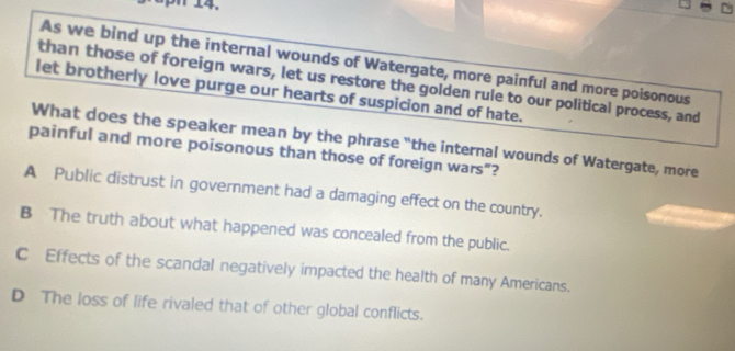 aph 14.
As we bind up the internal wounds of Watergate, more painful and more poisonous
than those of foreign wars, let us restore the golden rule to our political process, and
let brotherly love purge our hearts of suspicion and of hate.
What does the speaker mean by the phrase "the internal wounds of Watergate, more
painful and more poisonous than those of foreign wars”?
A Public distrust in government had a damaging effect on the country.
B The truth about what happened was concealed from the public.
C Effects of the scandal negatively impacted the health of many Americans.
D The loss of life rivaled that of other global conflicts.