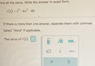 find all the zeros. Write the answer in exact form.
t(x)=x^4-6x^2-40
If there is more than one answer, separate them with commas.
Select "None" if applicable.
The zeros of t(x): □ .