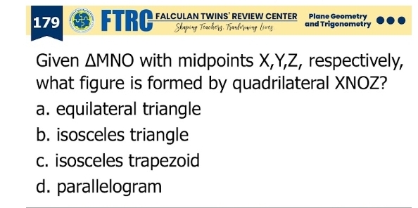 179 FTRC FALCULAN TWINS’ REVIEW CENTER Plane Geometry and Trigonometry
Given ΔMNO with midpoints X, Y, Z, respectively,
what figure is formed by quadrilateral XNOZ?
a. equilateral triangle
b. isosceles triangle
c. isosceles trapezoid
d. parallelogram