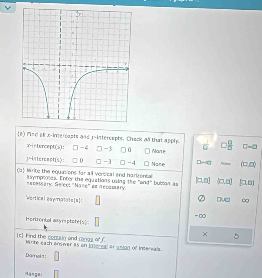 Find all x-intercepts and y-intercepts. Check a// that apply.  J/□   □  □ /□   □ =□
x-intercept(s): -4 -3 0 None
y-intercept(s): 0 -3 -4 None □ ≌ nd□ None (□ ,□ )
(b) Write the equations for all vertical and horizontal
asymptotes. Enter the equations using the "and" button as [□ ,□ ] (□ ,□ ] [□ ,□ )
necessary. Select "None" as necessary.
Vertical asymptote(s): □
□ U□ ∞
-∞
Horizontal asymptote(s): □
×
(c) Find the domain and range of .
Write each answer as an interval or union of intervals.
Domain:
Range:
