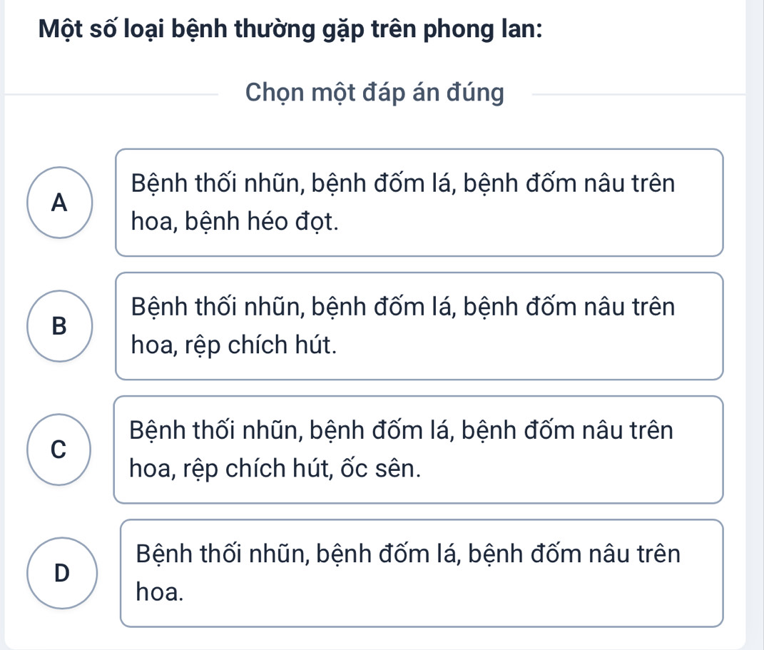 Một số loại bệnh thường gặp trên phong lan:
Chọn một đáp án đúng
Bệnh thối nhũn, bệnh đốm lá, bệnh đốm nâu trên
A
hoa, bệnh héo đọt.
Bệnh thối nhũn, bệnh đốm lá, bệnh đốm nâu trên
B
hoa, rệp chích hút.
Bệnh thối nhũn, bệnh đốm lá, bệnh đốm nâu trên
C
hoa, rệp chích hút, ốc sên.
Bệnh thối nhũn, bệnh đốm lá, bệnh đốm nâu trên
D
hoa.