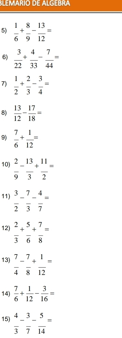 LEMARIO DE ALGEBRA 
5)  1/6 + 8/9 - 13/12 =
6)  3/22 + 4/33 - 7/44 =
7)  1/2 + 2/3 - 3/4 =
8)  13/12 - 17/18 =
9)  7/6 + 1/12 =
10)  2/9 - 13/3 + 11/2 =
11)  3/2 - 7/3 - 4/7 =
12)  2/3 + 5/6 + 7/8 =
13)  7/4 - 7/8 + 1/12 =
14)  7/6 + 1/12 - 3/16 =
15)  4/3 - 3/7 - 5/14 =