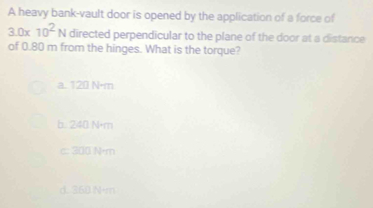 A heavy bank-vault door is opened by the application of a force of
3.0* 10^2N directed perpendicular to the plane of the door at a distance
of 0.80 m from the hinges. What is the torque?
a. 120 N·m
b. 240 N·m
c: 300 N·m
d. 360 N+m