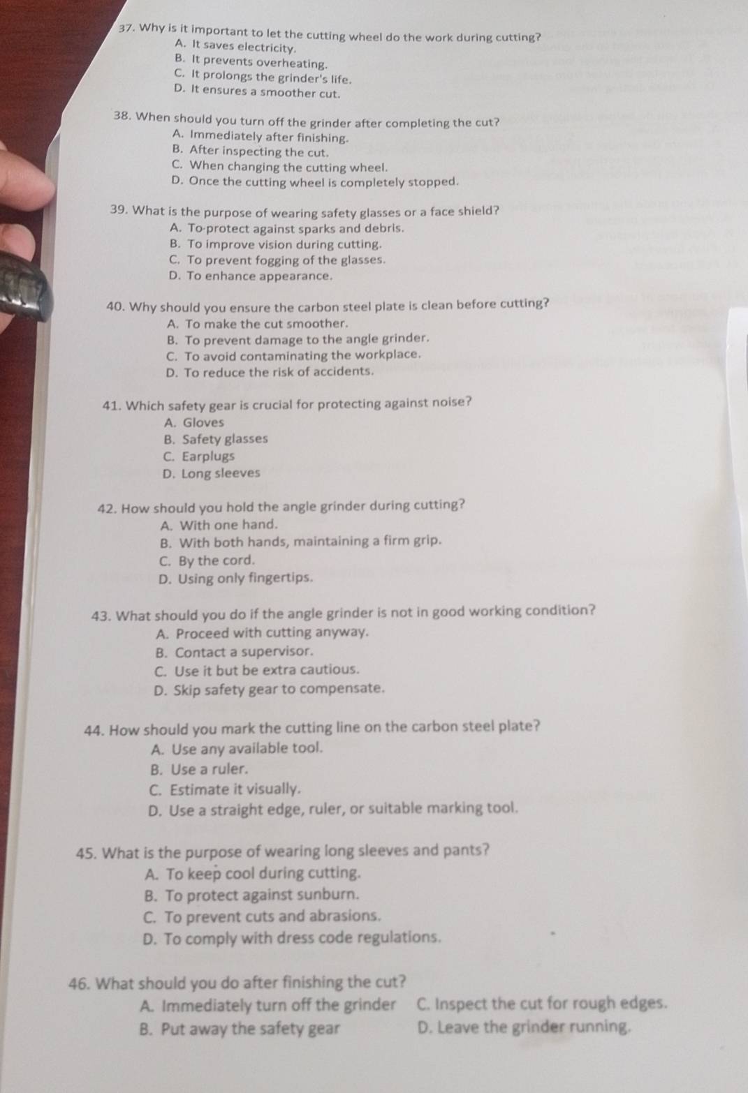 Why is it important to let the cutting wheel do the work during cutting?
A. It saves electricity.
B. It prevents overheating.
C. It prolongs the grinder's life.
D. It ensures a smoother cut.
38. When should you turn off the grinder after completing the cut?
A. Immediately after finishing.
B. After inspecting the cut.
C. When changing the cutting wheel.
D. Once the cutting wheel is completely stopped.
39. What is the purpose of wearing safety glasses or a face shield?
A. To protect against sparks and debris.
B. To improve vision during cutting.
C. To prevent fogging of the glasses.
D. To enhance appearance.
40. Why should you ensure the carbon steel plate is clean before cutting?
A. To make the cut smoother.
B. To prevent damage to the angle grinder.
C. To avoid contaminating the workplace.
D. To reduce the risk of accidents.
41. Which safety gear is crucial for protecting against noise?
A. Gloves
B. Safety glasses
C. Earplugs
D. Long sleeves
42. How should you hold the angle grinder during cutting?
A. With one hand.
B. With both hands, maintaining a firm grip.
C. By the cord.
D. Using only fingertips.
43. What should you do if the angle grinder is not in good working condition?
A. Proceed with cutting anyway.
B. Contact a supervisor.
C. Use it but be extra cautious.
D. Skip safety gear to compensate.
44. How should you mark the cutting line on the carbon steel plate?
A. Use any available tool.
B. Use a ruler.
C. Estimate it visually.
D. Use a straight edge, ruler, or suitable marking tool.
45. What is the purpose of wearing long sleeves and pants?
A. To keep cool during cutting.
B. To protect against sunburn.
C. To prevent cuts and abrasions.
D. To comply with dress code regulations.
46. What should you do after finishing the cut?
A. Immediately turn off the grinder C. Inspect the cut for rough edges.
B. Put away the safety gear D. Leave the grinder running.