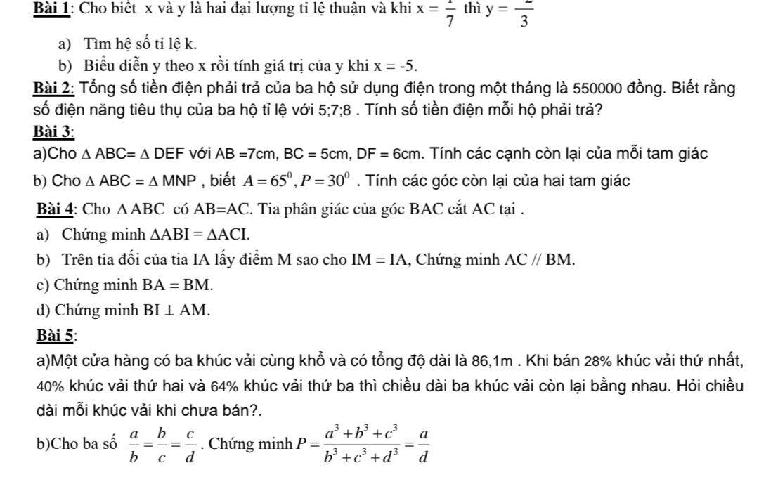 Cho biết x và y là hai đại lượng tỉ lệ thuận và khi x=frac 7 thì y=frac 3
a) Tìm hệ số ti lệ k.
b) Biểu diễn y theo x rồi tính giá trị của y khi x=-5.
Bài 2: Tổng số tiền điện phải trả của ba hộ sử dụng điện trong một tháng là 550000 đồng. Biết rằng
số điện năng tiêu thụ của ba hộ tỉ lệ với 5;7;8. Tính số tiền điện mỗi hộ phải trả?
Bài 3:
a)Cho △ ABC=△ DEF với AB=7cm,BC=5cm,DF=6cm 1. Tính các cạnh còn lại của mỗi tam giác
b) Cho △ ABC=△ MNP , biết A=65^0,P=30^0. Tính các góc còn lại của hai tam giác
Bài 4: Cho △ ABC có AB=AC. Tia phân giác của góc BAC cắt AC tại .
a) Chứng minh △ ABI=△ ACI.
b) Trên tia đối của tia IA lấy điểm M sao cho IM=IA , Chứng minh AC//BM.
c) Chứng minh BA=BM.
d) Chứng minh BI⊥ AM.
Bài 5:
a)Một cửa hàng có ba khúc vải cùng khổ và có tổng độ dài là 86,1m . Khi bán 28% khúc vải thứ nhất,
40% khúc vải thứ hai và 64% khúc vải thứ ba thì chiều dài ba khúc vải còn lại bằng nhau. Hỏi chiều
dài mỗi khúc vải khi chưa bán?.
b)Cho ba số  a/b = b/c = c/d . Chứng minh P= (a^3+b^3+c^3)/b^3+c^3+d^3 = a/d 