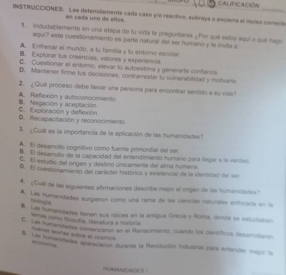 CALIFICACIÓN:
INSTRUCCIONES: Lee detenidamente cada caso y/o reactivo, subraya o encierra el inciso correcto
en cada uno de ellos.
1. Indudablemente en una etapa de tu vida te preguntaras ¿Por qué estoy aqui o qué hago
aquí? este cuestionamiento es parte natural del ser humano y te invita a:
A. Enfrenar el mundo, a tu familia y tu entorno escolar
B. Explorar tus creencias, valores y experiencia
C. Cuestionar el entorno, elevar tú autoestima y generarte confianza
D. Mantener firme tus decisiones, contrarrestar tu vulnerabilidad y motivarte.
2. ¿Qué proceso debe llevar una persona para encontrar sentido a su vida?
A. Reflexión y autoconocimiento.
B. Negación y aceptación.
C. Exploración y deflexión.
D. Recapacitación y reconocimiento.
3. ¿Cuál es la importancia de la aplicación de las humanidades?
A. El desarrollo cognitivo como fuente primordial del ser.
B. El desarrollo de la capacidad del entendimiento humano para llegar a la verdad.
C. El estudio del origen y destino únicamente del alma humana.
D. El cuestionamiento del carácter histórico y existencial de la identidad del ser
4. ¿Cuál de las siguientes afirmaciones describe mejor el origen de las humanidades?
A. Las humanidades surgieron como una rama de las ciencías naturales enfocada en la
biologia
B. Las humanidades tienen sus raices en la antigua Grecía y Roma, donde se estudiaban
temas como filosofía, literatura e historia.
C. Las humanidades comenzaron en el Renacimiento, cuando los científicos desarrollaron
nuevas teorías sobre el cosmos.
economia
D. Las humanidades aparecieron durante la Revolución Industrial para entender mejor la
HUMANIDADES !