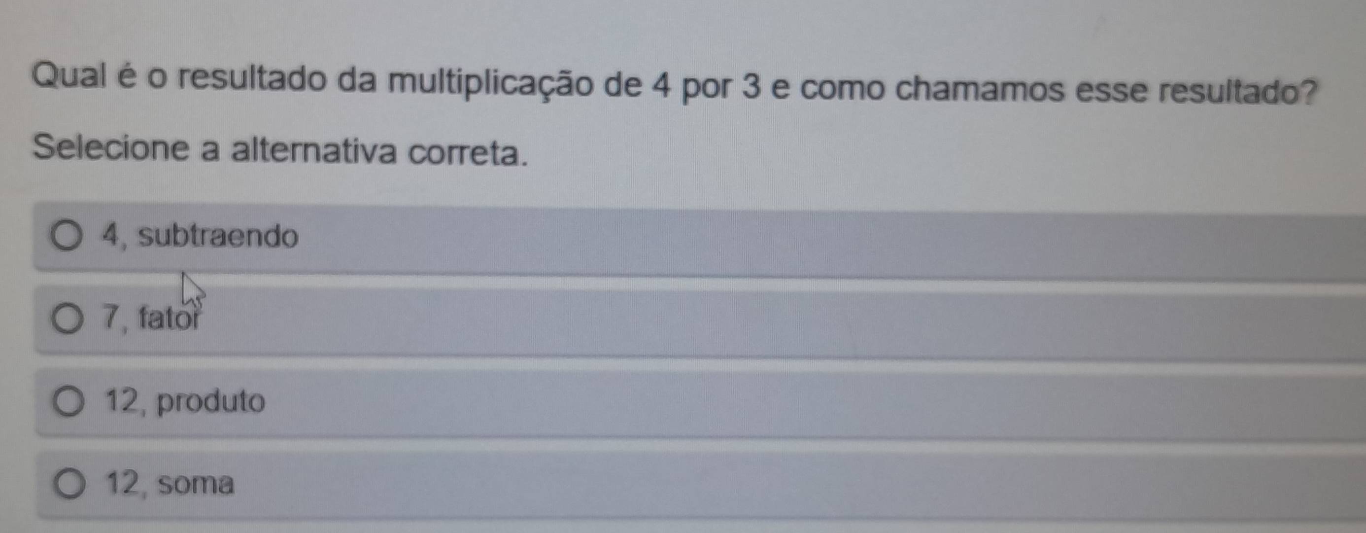 Qual é o resultado da multiplicação de 4 por 3 e como chamamos esse resultado?
Selecione a alternativa correta.
4, subtraendo
7, fator
12, produto
12, soma