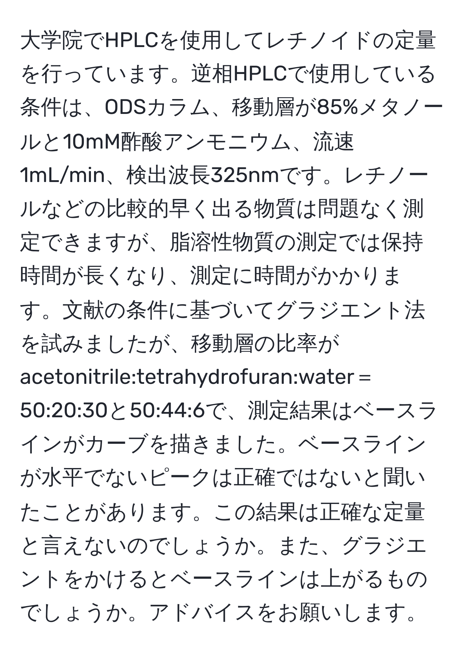 大学院でHPLCを使用してレチノイドの定量を行っています。逆相HPLCで使用している条件は、ODSカラム、移動層が85%メタノールと10mM酢酸アンモニウム、流速1mL/min、検出波長325nmです。レチノールなどの比較的早く出る物質は問題なく測定できますが、脂溶性物質の測定では保持時間が長くなり、測定に時間がかかります。文献の条件に基づいてグラジエント法を試みましたが、移動層の比率がacetonitrile:tetrahydrofuran:water＝50:20:30と50:44:6で、測定結果はベースラインがカーブを描きました。ベースラインが水平でないピークは正確ではないと聞いたことがあります。この結果は正確な定量と言えないのでしょうか。また、グラジエントをかけるとベースラインは上がるものでしょうか。アドバイスをお願いします。