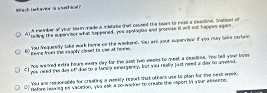 Which behavior is unethical?
A member of your team made a mistake that caused the team to miss a deadline. Instead of
A) telling the supervisor what happened, you apologize and promise it will not happen again.
B) You frequently take work home on the weekend. You ask your supervisor if you may take certain
items from the supply closet to use at home.
You worked extra hours every day for the past two weeks to meet a deadline. You tell your boss
() you need the day off due to a family emergency, but you really just need a day to unwind.
You are responsible for creating a weekly report that others use to plan for the next week.
D) Before leaving on vacation, you ask a co-worker to create the report in your absence.