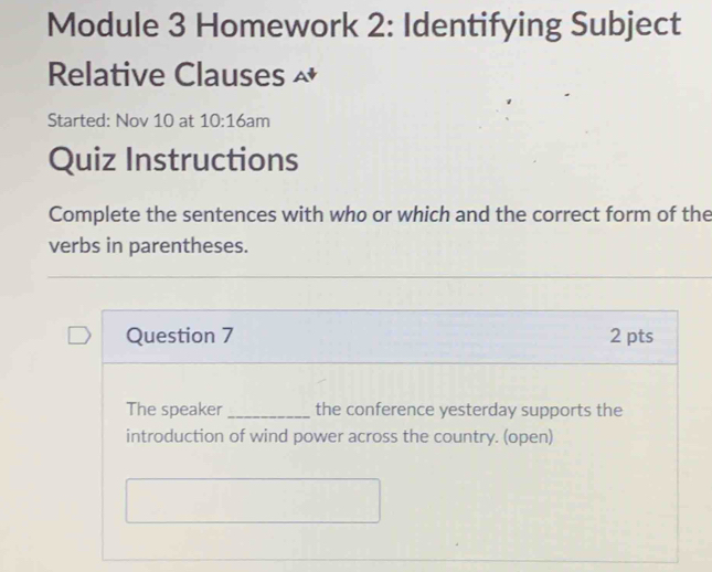 Module 3 Homework 2: Identifying Subject 
Relative Clauses ^ 
Started: Nov 10 at 10:16 am 
Quiz Instructions 
Complete the sentences with who or which and the correct form of the 
verbs in parentheses. 
Question 7 2 pts 
The speaker _the conference yesterday supports the 
introduction of wind power across the country. (open)