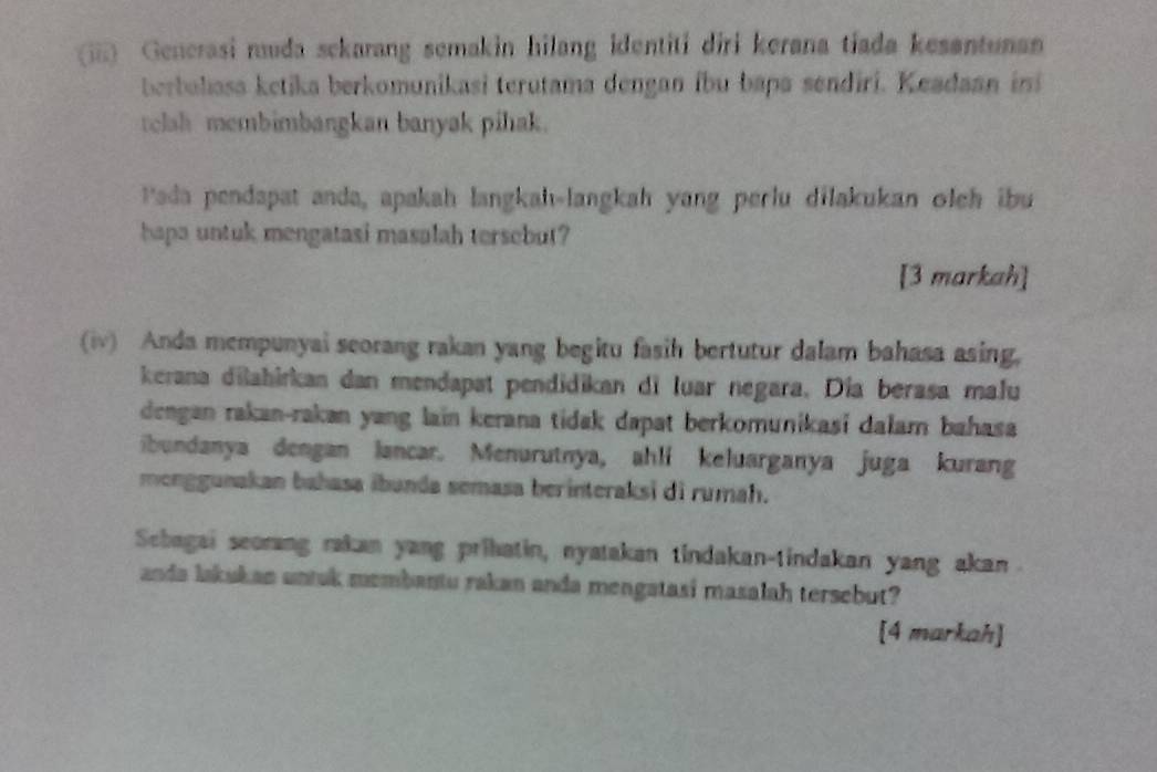 (iii) Generasi muda sckarang semakin hilang identiti diri kerana tiada kesentunan 
berbaliasa ketika berkomunikasi terutama dengan íbu bapa sendiri. Keadaan ini 
telah membimbangkan banyak pihak. 
Iada pendapat anda, apakah langkah-langkah yang perlu dilakukan oleh ibu 
hapa untuk mengatasi masalah tersebut? 
[3 markah] 
(iv) Anda mempunyai seorang rakan yang begitu fasih bertutur dalam bahasa asing, 
kerana dilahirkan dan mendapat pendidikan di luar negara. Día berasa malu 
dengan rakan-rakan yang laïn kerana tidak dapat berkomunikasi dalam bahasa 
ibundanya dengan lancar. Menurutnya, ahli keluarganya juga kurang 
monggunakan bahasa ibunda semasa berinteraksi di rumah. 
Scbagai seorang rakan yang prihatin, nyatakan tindakan-tindakan yang akan . 
anda lakukan untuk membantu rakan anda mengatasi masalah tersebut? 
[4 markah]