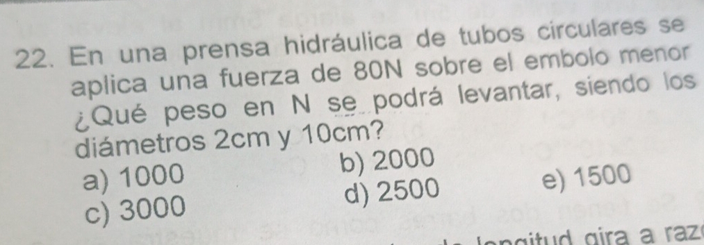 En una prensa hidráulica de tubos circulares se
aplica una fuerza de 80N sobre el embolo menor
¿Qué peso en N se podrá levantar, siendo los
diámetros 2cm y 10cm?
a) 1000 b) 2000
c) 3000 d) 2500 e) 1500
l e n g itud gira a raz