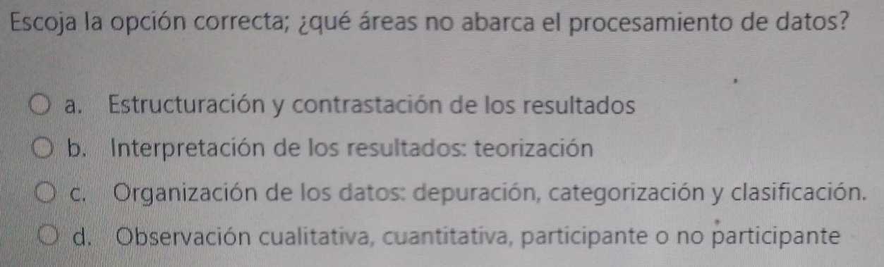 Escoja la opción correcta; ¿qué áreas no abarca el procesamiento de datos?
a. Estructuración y contrastación de los resultados
b. Interpretación de los resultados: teorización
c. Organización de los datos: depuración, categorización y clasificación.
d. Observación cualitativa, cuantitativa, participante o no participante