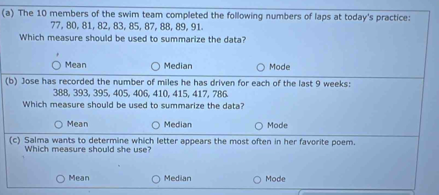 The 10 members of the swim team completed the following numbers of laps at today's practice:
77, 80, 81, 82, 83, 85, 87, 88, 89, 91.
Which measure should be used to summarize the data?
Mean Median Mode
(b) Jose has recorded the number of miles he has driven for each of the last 9 weeks :
388, 393, 395, 405, 406, 410, 415, 417, 786.
Which measure should be used to summarize the data?
Mean Median Mode
(c) Salma wants to determine which letter appears the most often in her favorite poem.
Which measure should she use?
Mean Median Mode