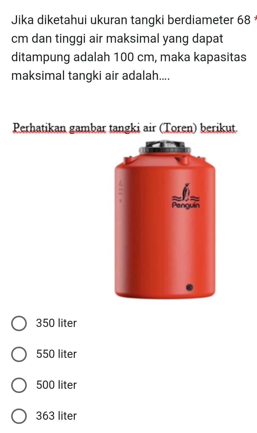 Jika diketahui ukuran tangki berdiameter 68
cm dan tinggi air maksimal yang dapat
ditampung adalah 100 cm, maka kapasitas
maksimal tangki air adalah....
Perhatikan gambar tangki air (Toren) berikut.
350 liter
550 liter
500 liter
363 liter