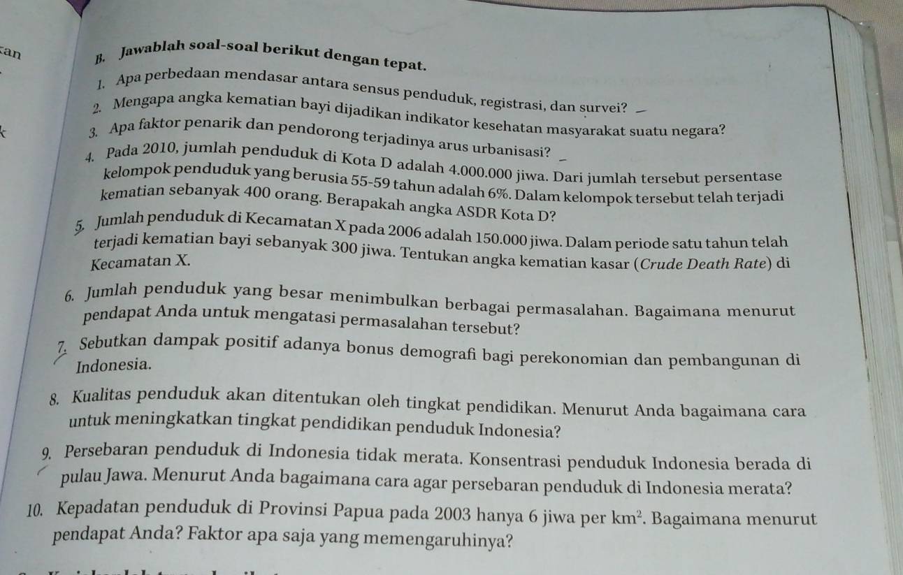 an B. Jawablah soal-soal berikut dengan tepat.
1. Apa perbedaan mendasar antara sensus penduduk, registrasi, dan survei?
2. Mengapa angka kematian bayi dijadikan indikator kesehatan masyarakat suatu negara?
3. Apa faktor penarik dan pendorong terjadinya arus urbanisasi?
4. Pada 2010, jumlah penduduk di Kota D adalah 4.000.000 jiwa. Dari jumlah tersebut persentase
kelompok penduduk yang berusia 55-59 tahun adalah 6%. Dalam kelompok tersebut telah terjadi
kematian sebanyak 400 orang. Berapakah angka ASDR Kota D?
5. Jumlah penduduk di Kecamatan X pada 2006 adalah 150.000 jiwa. Dalam periode satu tahun telah
terjadi kematian bayi sebanyak 300 jiwa. Tentukan angka kematian kasar (Crude Death Rate) di
Kecamatan X.
6. Jumlah penduduk yang besar menimbulkan berbagai permasalahan. Bagaimana menurut
pendapat Anda untuk mengatasi permasalahan tersebut?
7 Sebutkan dampak positif adanya bonus demografi bagi perekonomian dan pembangunan di
Indonesia.
8. Kualitas penduduk akan ditentukan oleh tingkat pendidikan. Menurut Anda bagaimana cara
untuk meningkatkan tingkat pendidikan penduduk Indonesia?
9, Persebaran penduduk di Indonesia tidak merata. Konsentrasi penduduk Indonesia berada di
pulau Jawa. Menurut Anda bagaimana cara agar persebaran penduduk di Indonesia merata?
10. Kepadatan penduduk di Provinsi Papua pada 2003 hanya 6 jiwa per km^2. Bagaimana menurut
pendapat Anda? Faktor apa saja yang memengaruhinya?