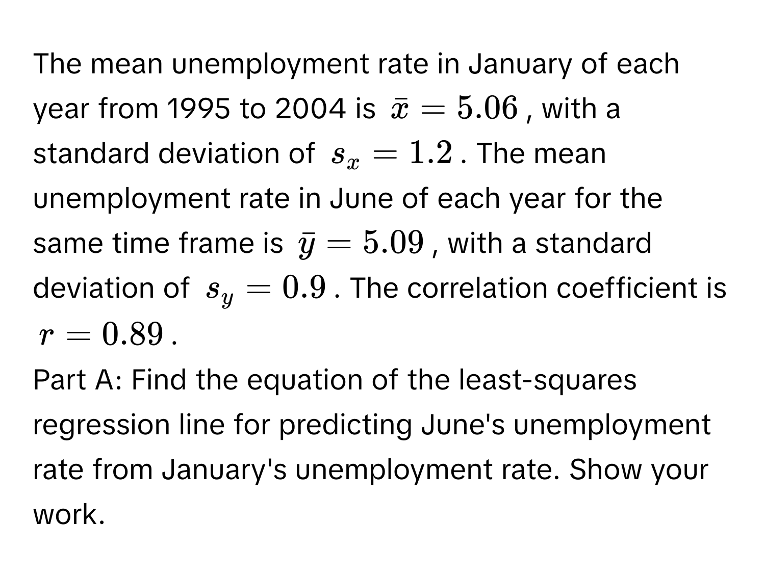 The mean unemployment rate in January of each year from 1995 to 2004 is $barx = 5.06$, with a standard deviation of $s_x = 1.2$. The mean unemployment rate in June of each year for the same time frame is $bary = 5.09$, with a standard deviation of $s_y = 0.9$. The correlation coefficient is $r = 0.89$.

Part A: Find the equation of the least-squares regression line for predicting June's unemployment rate from January's unemployment rate. Show your work.