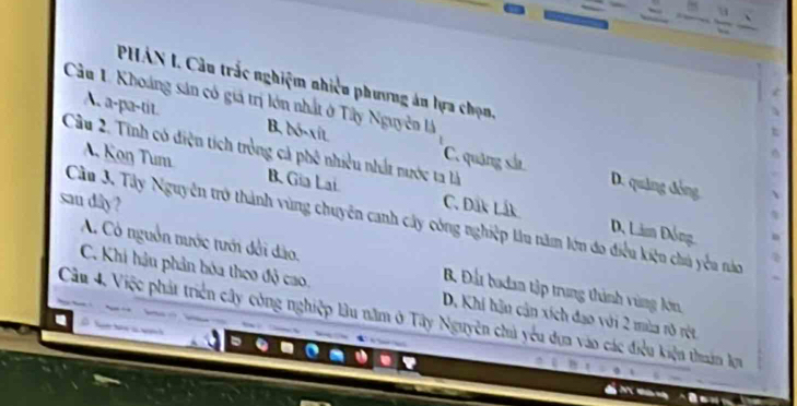 PHÁN I. Câu trắc nghiệm nhiều phương án lựa chọn,
Cầu 1 Khoáng sản có giả trị lớn nhất ở Tây Nguyễn là
A. a-pa-tit. B. bó-xit
Cầu 2. Tinh có điện tích tròng cả phê nhiều nhất nước ta là
A. Koŋ Tum B. Gia Lai
C. quậng sắ D. quảng đồng
san dây? C. Dắk Lắk
Cầu 3. Tây Nguyễn trở thành vùng chuyên canh cây công nghiệp lâu năm lớn đo điều kiện chú yểu nào
D. Lâm Đồng
A. Cô nguồn nước tưới đổi dào. B. Đấu bodan tập trung thành vùng A,
C. Khi hậu phản hóa theo độ cao.
Cầu 4, Việc phát triển cây công nghiệp lâu năm ở Tây Nguyên chủ yêu dựa vào các điều kiện thuân lựu D. Khi hận cận xích đạo với 2 mùa rõ rột