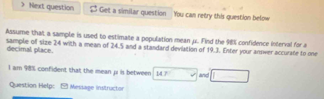 Next question Get a similar question You can retry this question below 
Assume that a sample is used to estimate a population mean μ. Find the 98% confidence interval for a 
sample of size 24 with a mean of 24.5 and a standard deviation of 19.3. Enter your answer accurate to one 
decimal place. 
I am 98% confident that the mean μ is between 14.7 and 
Question Help: Message instructor