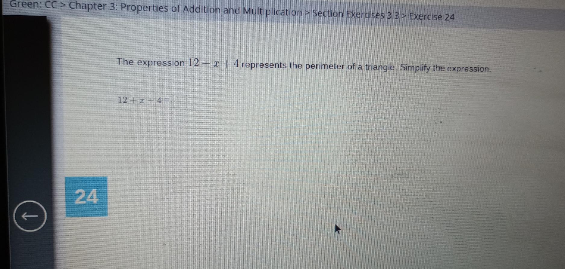 Green: CC> Chapter 3: Properties of Addition and Multiplication > Section Exercises 3,3 > Exercise 24 
The expression 12+x+4 represents the perimeter of a triangle. Simplify the expression.
12+x+4=
24