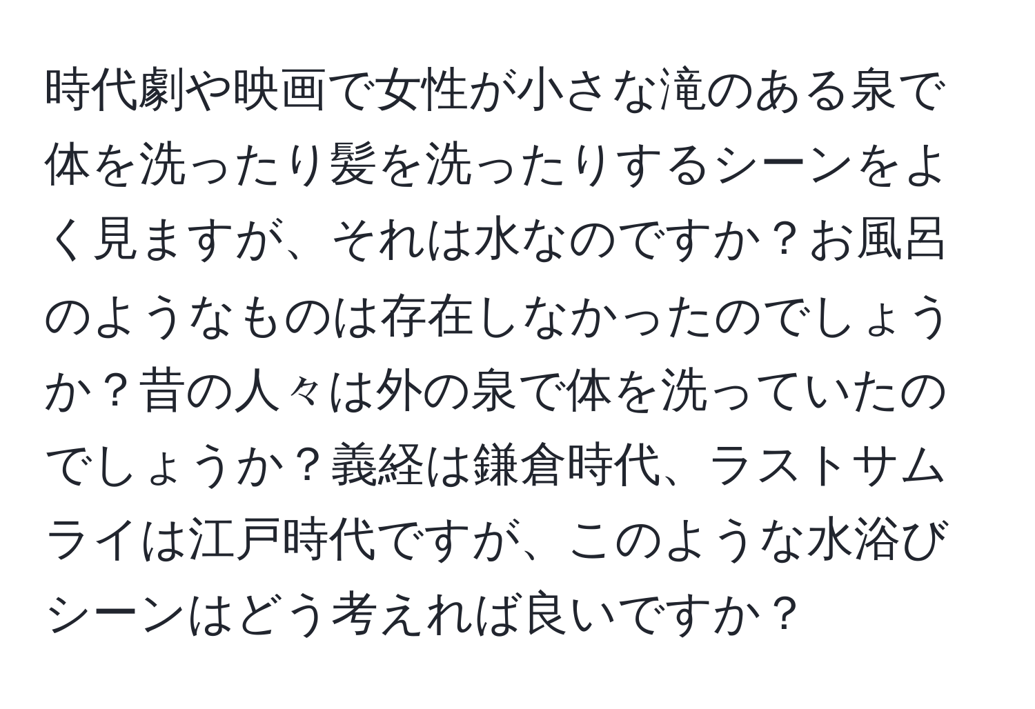 時代劇や映画で女性が小さな滝のある泉で体を洗ったり髪を洗ったりするシーンをよく見ますが、それは水なのですか？お風呂のようなものは存在しなかったのでしょうか？昔の人々は外の泉で体を洗っていたのでしょうか？義経は鎌倉時代、ラストサムライは江戸時代ですが、このような水浴びシーンはどう考えれば良いですか？