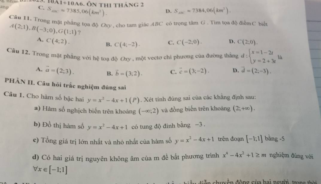 10A1+10A6. Ôn thI tháng 2
ang C. S_ABCapprox 7385,06(km^2).
D. S_ABCapprox 7384,06(km^2).
Câu 11. Trong mặt phẳng tọa độ Oxy, cho tam giác ABC có trọng tâm G . Tìm tọa độ điểmC biết
A(2;1),B(-3;0),G(1;1) ?
A. C(4;2).
B. C(4;-2). C. C(-2;0). D. C(2;0).
Câu 12. Trong mặt phẳng với hệ toạ độ Oxy , một vectơ chi phương của đường thằng d:beginarrayl x=1-2t y=2+3tendarray. là
A. vector a=(2;3). B. vector b=(3;2). C. vector c=(3;-2). D. vector d=(2;-3).
PHÀN II. Câu hồi trắc nghiệm đúng sai
Câu 1. Cho hàm số bậc hai y=x^2-4x+1(P). Xét tính đúng sai của các khẳng định sau:
a) Hàm số nghịch biến trên khoảng (-∈fty ;2) và đồng biến trên khoảng (2;+∈fty ).
b) Đồ thị hàm số y=x^2-4x+1 có tung độ đinh bằng −3 .
c) Tổng giá trị lớn nhất và nhỏ nhất của hàm số y=x^2-4x+1 trên đoạn [-1;1] bằng -5
d) Có hai giá trị nguyên không âm của m để bất phương trình x^4-4x^2+1≥ m nghiệm đúng với
forall x∈ [-1;1]
n chuyền động của hai người, trong th ời